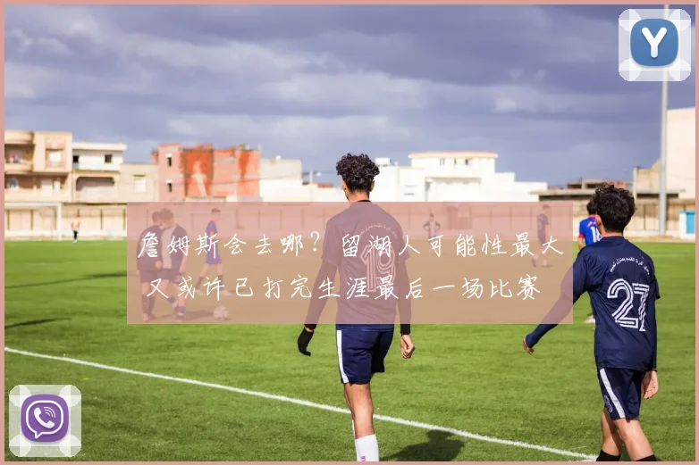 詹姆斯会去哪？留湖人可能性最大 又或许已打完生涯最后一场比赛