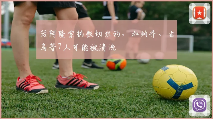 若阿隆索执教切尔西，加纳乔、吉乌等7人可能被清洗
