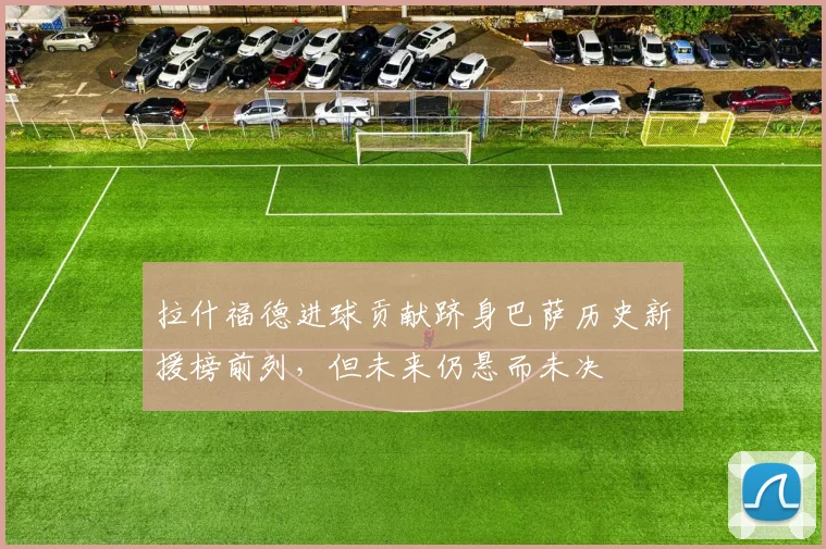 拉什福德进球贡献跻身巴萨历史新援榜前列，但未来仍悬而未决