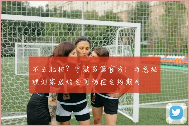 不去北控？宁波男篮官方：与总经理刘家成的合同仍在合约期内